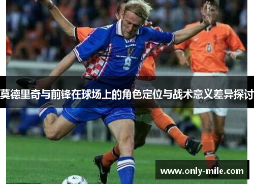 莫德里奇与前锋在球场上的角色定位与战术意义差异探讨