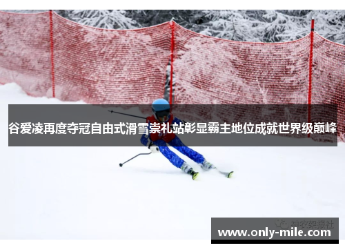 谷爱凌再度夺冠自由式滑雪崇礼站彰显霸主地位成就世界级巅峰