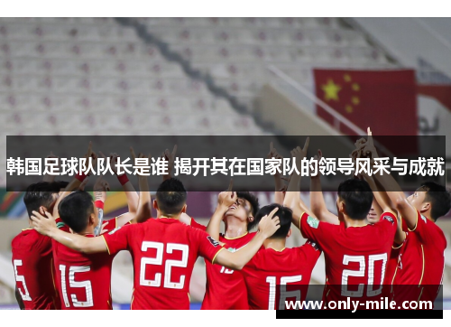 韩国足球队队长是谁 揭开其在国家队的领导风采与成就 韩国足球队队长是谁 揭开其在国家队的领导风采与成就