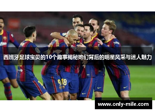 西班牙足球宝贝的10个趣事揭秘她们背后的明星风采与迷人魅力