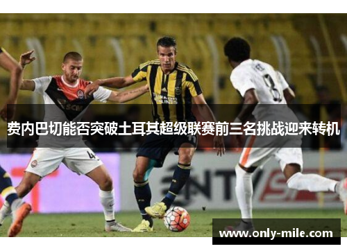 费内巴切能否突破土耳其超级联赛前三名挑战迎来转机