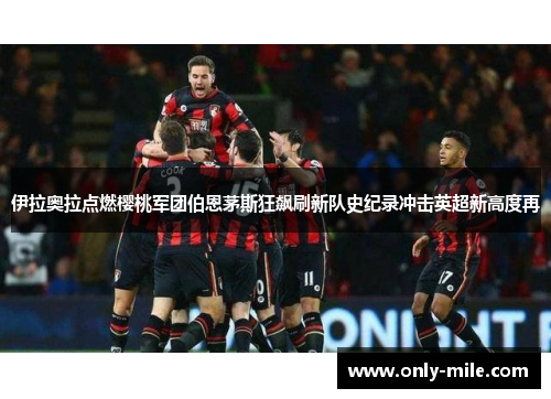 伊拉奥拉点燃樱桃军团伯恩茅斯狂飙刷新队史纪录冲击英超新高度再
